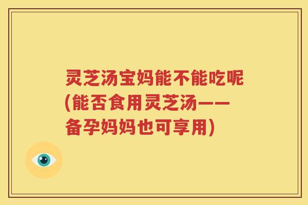 灵芝汤宝妈能不能吃呢(能否食用灵芝汤——备孕妈妈也可享用)