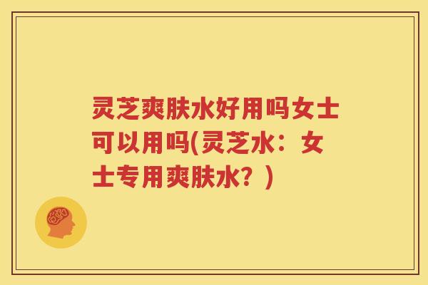 灵芝爽肤水好用吗女士可以用吗(灵芝水：女士专用爽肤水？)