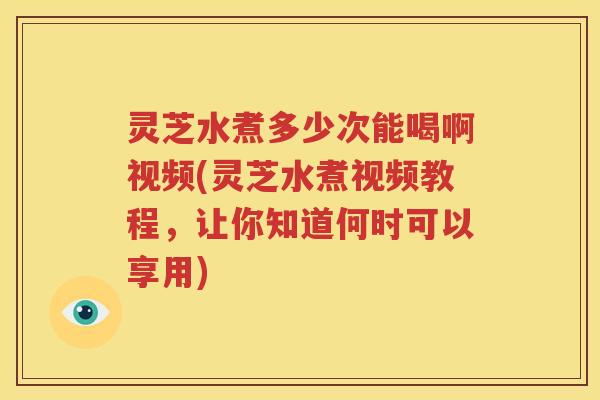 灵芝水煮多少次能喝啊视频(灵芝水煮视频教程，让你知道何时可以享用)