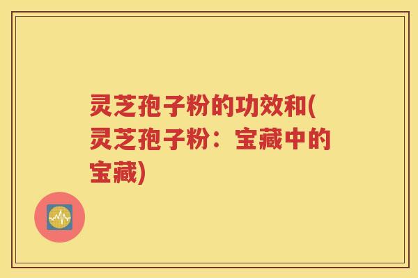 灵芝孢子粉的功效和(灵芝孢子粉：宝藏中的宝藏)