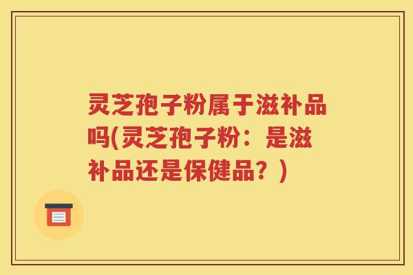 灵芝孢子粉属于滋补品吗(灵芝孢子粉：是滋补品还是保健品？)