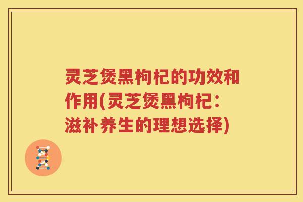 灵芝煲黑枸杞的功效和作用(灵芝煲黑枸杞：滋补养生的理想选择)