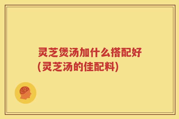 灵芝煲汤加什么搭配好(灵芝汤的佳配料)