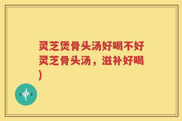 灵芝煲骨头汤好喝不好灵芝骨头汤，滋补好喝)