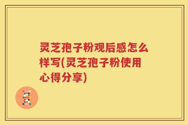 灵芝孢子粉观后感怎么样写(灵芝孢子粉使用心得分享)