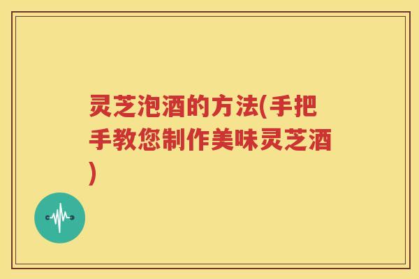 灵芝泡酒的方法(手把手教您制作美味灵芝酒)