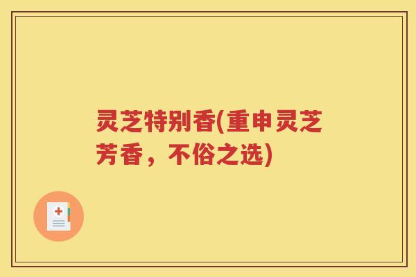 灵芝特别香(重申灵芝芳香，不俗之选)