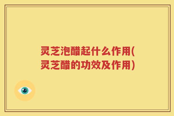 灵芝泡醋起什么作用(灵芝醋的功效及作用)