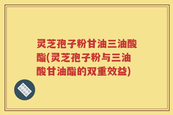 灵芝孢子粉甘油三油酸酯(灵芝孢子粉与三油酸甘油酯的双重效益)