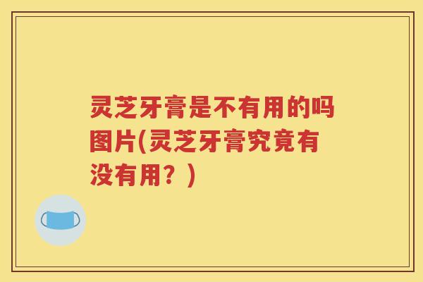 灵芝牙膏是不有用的吗图片(灵芝牙膏究竟有没有用？)