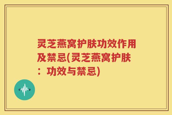 灵芝燕窝护肤功效作用及禁忌(灵芝燕窝护肤：功效与禁忌)