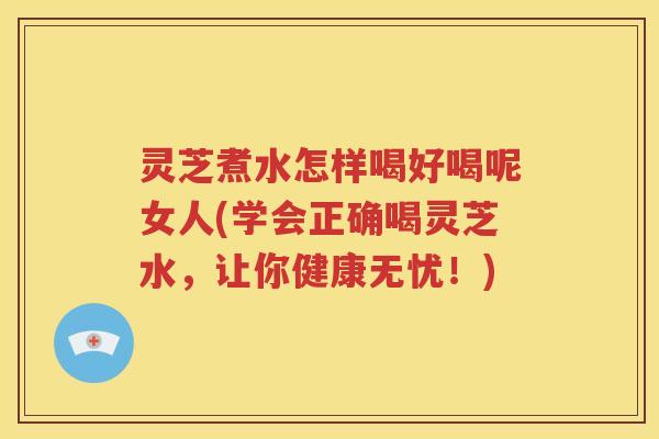 灵芝煮水怎样喝好喝呢女人(学会正确喝灵芝水，让你健康无忧！)