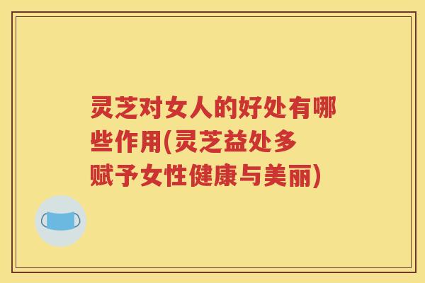 灵芝对女人的好处有哪些作用(灵芝益处多 赋予女性健康与美丽)