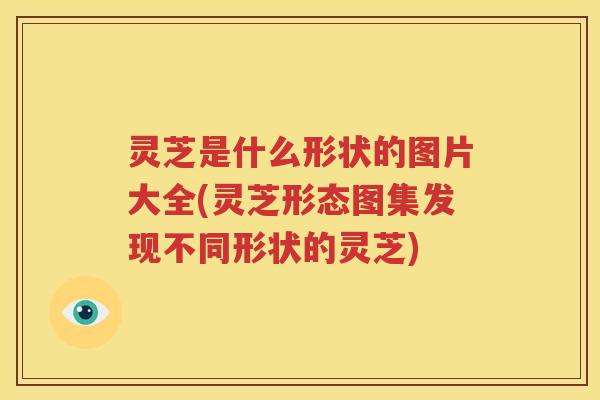 灵芝是什么形状的图片大全(灵芝形态图集发现不同形状的灵芝)