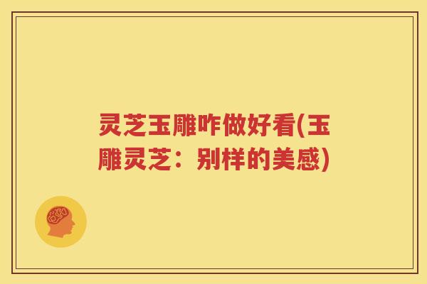 灵芝玉雕咋做好看(玉雕灵芝：别样的美感)