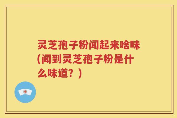 灵芝孢子粉闻起来啥味(闻到灵芝孢子粉是什么味道？)