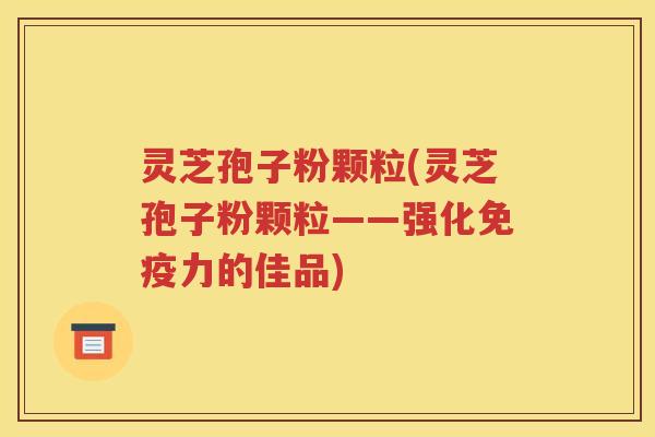 灵芝孢子粉颗粒(灵芝孢子粉颗粒——强化免疫力的佳品)