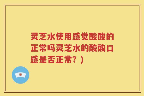 灵芝水使用感觉酸酸的正常吗灵芝水的酸酸口感是否正常？)