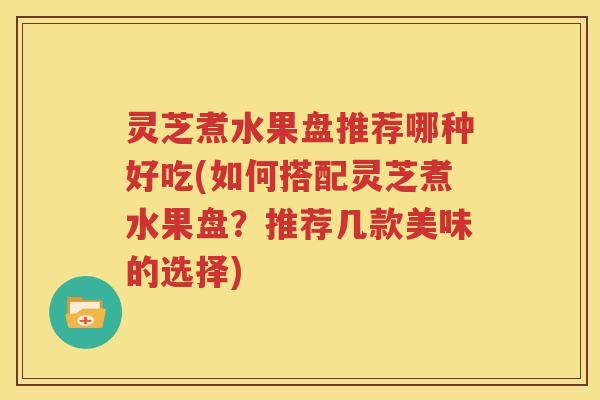 灵芝煮水果盘推荐哪种好吃(如何搭配灵芝煮水果盘？推荐几款美味的选择)