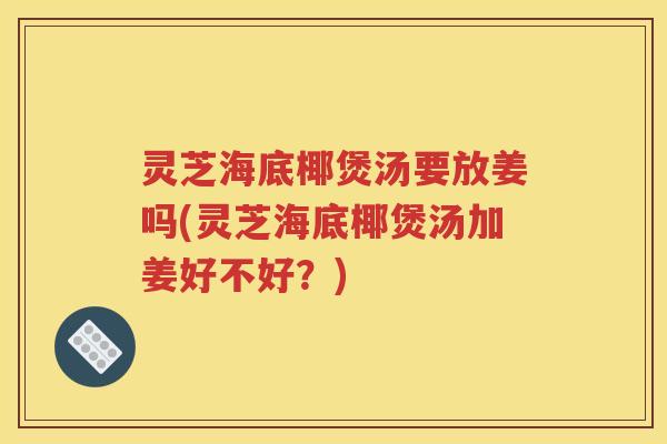 灵芝海底椰煲汤要放姜吗(灵芝海底椰煲汤加姜好不好？)