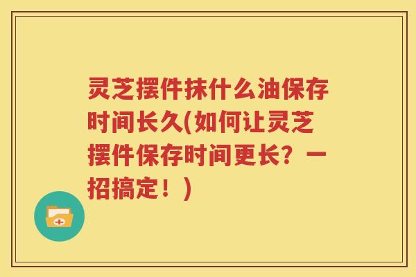 灵芝摆件抹什么油保存时间长久(如何让灵芝摆件保存时间更长？一招搞定！)