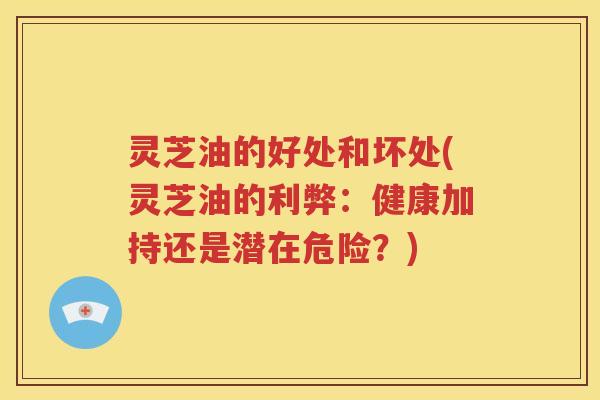 灵芝油的好处和坏处(灵芝油的利弊：健康加持还是潜在危险？)