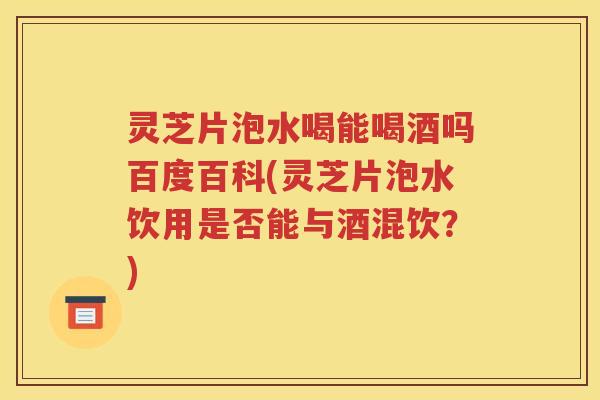 灵芝片泡水喝能喝酒吗百度百科(灵芝片泡水饮用是否能与酒混饮？)