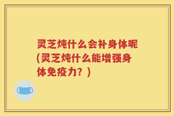 灵芝炖什么会补身体呢(灵芝炖什么能增强身体免疫力？)