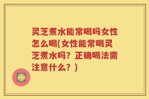 灵芝煮水能常喝吗女性怎么喝(女性能常喝灵芝煮水吗？正确喝法需注意什么？)