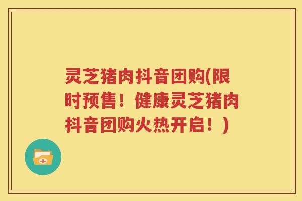 灵芝猪肉抖音团购(限时预售！健康灵芝猪肉抖音团购火热开启！)