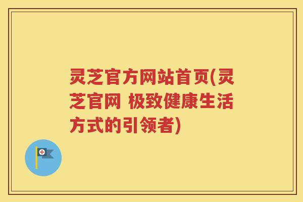 灵芝官方网站首页(灵芝官网 极致健康生活方式的引领者)
