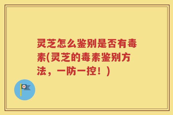 灵芝怎么鉴别是否有毒素(灵芝的毒素鉴别方法，一防一控！)