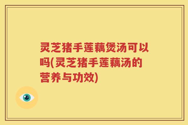 灵芝猪手莲藕煲汤可以吗(灵芝猪手莲藕汤的营养与功效)