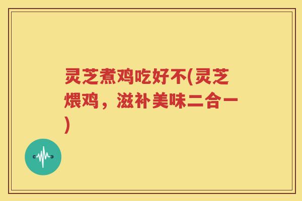 灵芝煮鸡吃好不(灵芝煨鸡，滋补美味二合一)