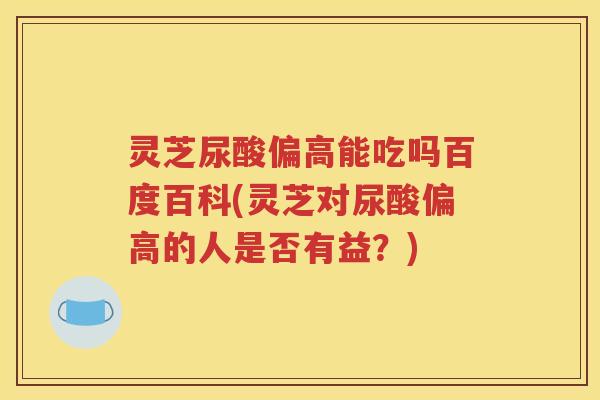 灵芝尿酸偏高能吃吗百度百科(灵芝对尿酸偏高的人是否有益？)