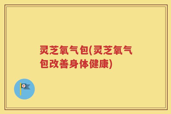 灵芝氧气包(灵芝氧气包改善身体健康)