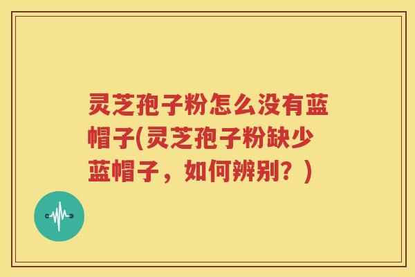 灵芝孢子粉怎么没有蓝帽子(灵芝孢子粉缺少蓝帽子，如何辨别？)