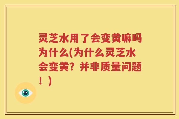 灵芝水用了会变黄嘛吗为什么(为什么灵芝水会变黄？并非质量问题！)