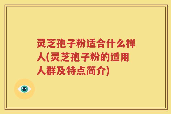 灵芝孢子粉适合什么样人(灵芝孢子粉的适用人群及特点简介)