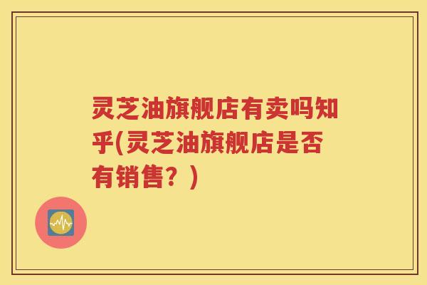 灵芝油旗舰店有卖吗知乎(灵芝油旗舰店是否有销售？)