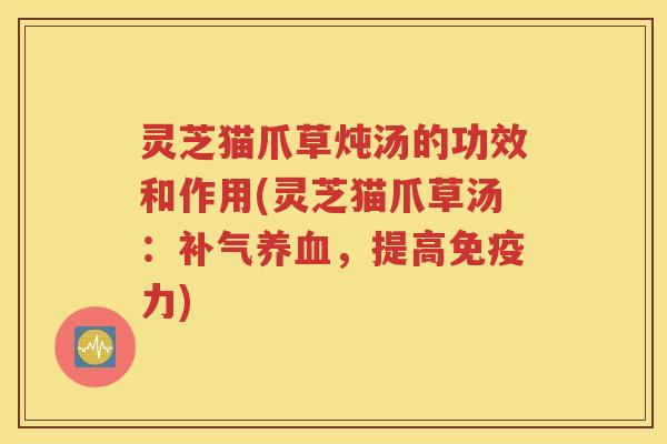灵芝猫爪草炖汤的功效和作用(灵芝猫爪草汤：补气养血，提高免疫力)