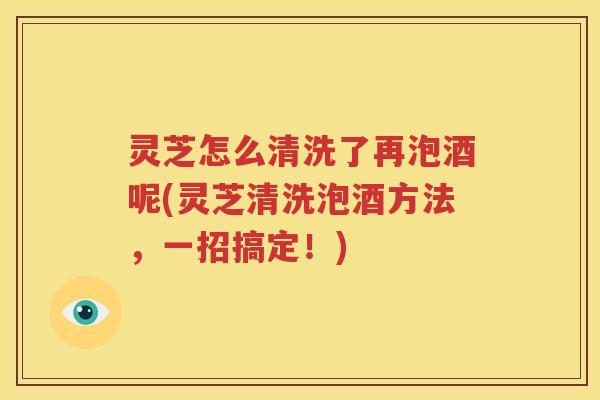 灵芝怎么清洗了再泡酒呢(灵芝清洗泡酒方法，一招搞定！)