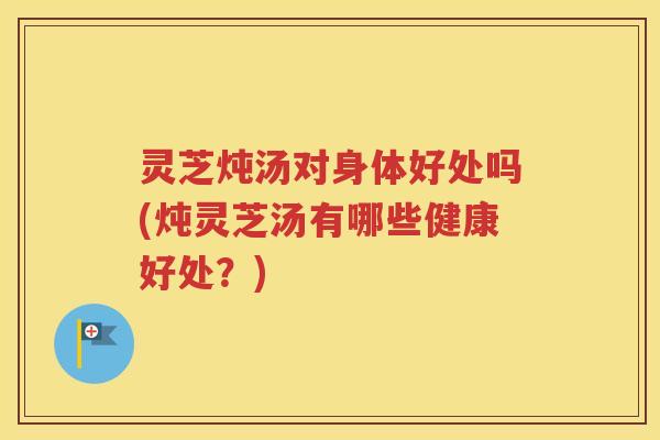 灵芝炖汤对身体好处吗(炖灵芝汤有哪些健康好处？)