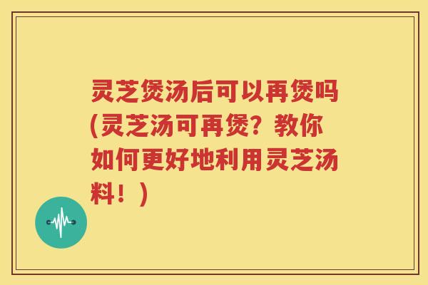 灵芝煲汤后可以再煲吗(灵芝汤可再煲？教你如何更好地利用灵芝汤料！)