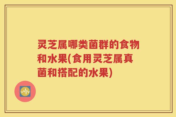 灵芝属哪类菌群的食物和水果(食用灵芝属真菌和搭配的水果)