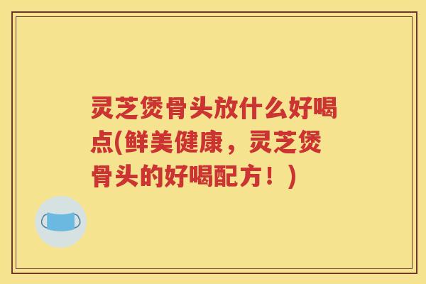 灵芝煲骨头放什么好喝点(鲜美健康，灵芝煲骨头的好喝配方！)