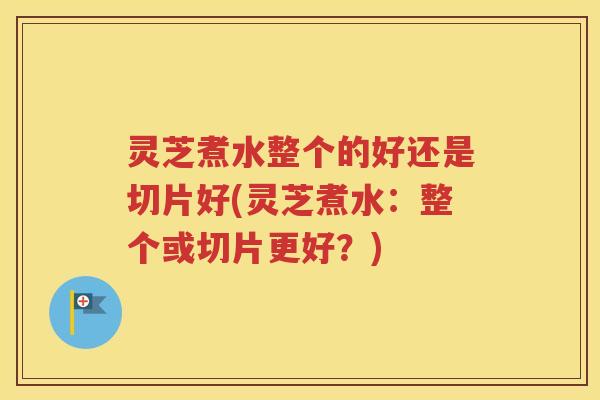 灵芝煮水整个的好还是切片好(灵芝煮水：整个或切片更好？)