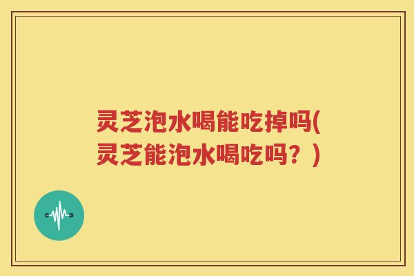 灵芝泡水喝能吃掉吗(灵芝能泡水喝吃吗？)