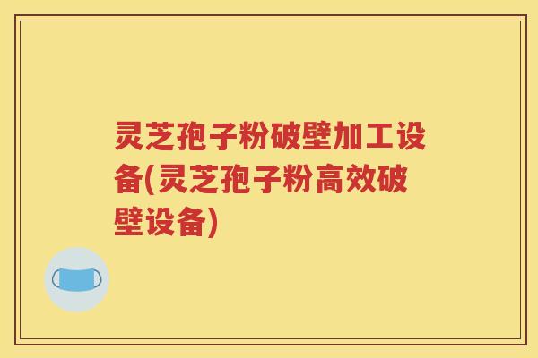 灵芝孢子粉破壁加工设备(灵芝孢子粉高效破壁设备)