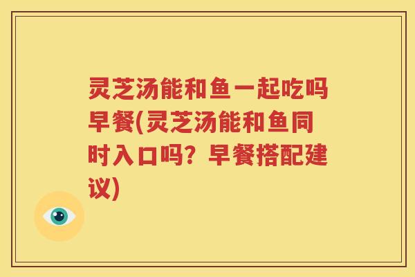 灵芝汤能和鱼一起吃吗早餐(灵芝汤能和鱼同时入口吗？早餐搭配建议)